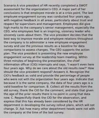 Scenario A vice president of HR recently completed a SWOT assessment for the organization's CEO. A major part of her conclusions is that employee morale is at a crisis point. The last employee engagement survey was conducted four years ago, with negative feedback in all areas, particularly about trust and respect for supervisors and management. Employees did give high marks to the company's senior management, especially the CEO, who employees feel is an inspiring, visionary leader who sincerely cares about them. The vice president decides that the best way to improve morale and employee relations throughout the company is to administer a new employee engagement survey and use the previous results as a baseline for data comparisons to assess changes. The CEO supports the action plan. The vice president is presenting the new employee engagement survey at the leadership team meeting. Within three minutes of beginning the presentation, the chief information officer (CIO) interrupts and says, "I wasn't even here four years ago. Why do we care about the old results now?" How should the vice president respond? Answers A. Recognize the CIO's feedback as valid and provide the percentage of people who were not with the organization four years ago. Indicate that because it is the same company, the data of four years ago is a valid baseline for comparison. B. Collect all the results from the old survey, thank the CIO for the comment, and state that given the age of the prior results there is no point in using that data now. C. Respectfully thank the CIO for the observation, and express that this has already been considered by the HR department in developing the survey rollout plans, which will not change. D. Ask how many other department heads were not with the company at the time of the last survey.