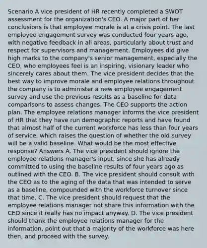 Scenario A vice president of HR recently completed a SWOT assessment for the organization's CEO. A major part of her conclusions is that employee morale is at a crisis point. The last employee engagement survey was conducted four years ago, with negative feedback in all areas, particularly about trust and respect for supervisors and management. Employees did give high marks to the company's senior management, especially the CEO, who employees feel is an inspiring, visionary leader who sincerely cares about them. The vice president decides that the best way to improve morale and employee relations throughout the company is to administer a new employee engagement survey and use the previous results as a baseline for data comparisons to assess changes. The CEO supports the action plan. The employee relations manager informs the vice president of HR that they have run demographic reports and have found that almost half of the current workforce has less than four years of service, which raises the question of whether the old survey will be a valid baseline. What would be the most effective response? Answers A. The vice president should ignore the employee relations manager's input, since she has already committed to using the baseline results of four years ago as outlined with the CEO. B. The vice president should consult with the CEO as to the aging of the data that was intended to serve as a baseline, compounded with the workforce turnover since that time. C. The vice president should request that the employee relations manager not share this information with the CEO since it really has no impact anyway. D. The vice president should thank the employee relations manager for the information, point out that a majority of the workforce was here then, and proceed with the survey.