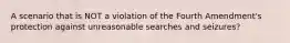 A scenario that is NOT a violation of the Fourth Amendment's protection against unreasonable searches and seizures?