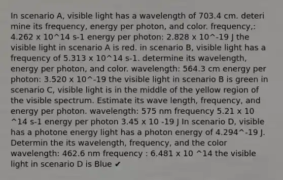 In scenario A, visible light has a wavelength of 703.4 cm. deteri mine its frequency, energy per photon, and color. frequency,: 4.262 x 10^14 s-1 energy per photon: 2.828 x 10^-19 J the visible light in scenario A is red. in scenario B, visible light has a frequency of 5.313 x 10^14 s-1. determine its wavelength, energy per photon, and color. wavelength: 564.3 cm energy per photon: 3.520 x 10^-19 the visible light in scenario B is green in scenario C, visible light is in the middle of the yellow region of the visible spectrum. Estimate its wave length, frequency, and energy per photon. wavelength: 575 nm frequency 5.21 x 10 ^14 s-1 energy per photon 3.45 x 10 -19 J In scenario D, visible has a photone energy light has a photon energy of 4.294^-19 J. Determin the its wavelength, frequency, and the color wavelength: 462.6 nm frequency : 6.481 x 10 ^14 the visible light in scenario D is Blue ✔