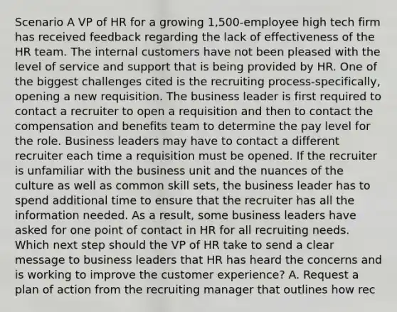 Scenario A VP of HR for a growing 1,500-employee high tech firm has received feedback regarding the lack of effectiveness of the HR team. The internal customers have not been pleased with the level of service and support that is being provided by HR. One of the biggest challenges cited is the recruiting process-specifically, opening a new requisition. The business leader is first required to contact a recruiter to open a requisition and then to contact the compensation and benefits team to determine the pay level for the role. Business leaders may have to contact a different recruiter each time a requisition must be opened. If the recruiter is unfamiliar with the business unit and the nuances of the culture as well as common skill sets, the business leader has to spend additional time to ensure that the recruiter has all the information needed. As a result, some business leaders have asked for one point of contact in HR for all recruiting needs. Which next step should the VP of HR take to send a clear message to business leaders that HR has heard the concerns and is working to improve the customer experience? A. Request a plan of action from the recruiting manager that outlines how rec