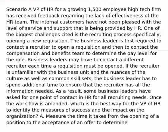 Scenario A VP of HR for a growing 1,500-employee high tech firm has received feedback regarding the lack of effectiveness of the HR team. The internal customers have not been pleased with the level of service and support that is being provided by HR. One of the biggest challenges cited is the recruiting process-specifically, opening a new requisition. The business leader is first required to contact a recruiter to open a requisition and then to contact the compensation and benefits team to determine the pay level for the role. Business leaders may have to contact a different recruiter each time a requisition must be opened. If the recruiter is unfamiliar with the business unit and the nuances of the culture as well as common skill sets, the business leader has to spend additional time to ensure that the recruiter has all the information needed. As a result, some business leaders have asked for one point of contact in HR for all recruiting needs. Once the work flow is amended, which is the best way for the VP of HR to identify the measures of success and the impact on the organization? A. Measure the time it takes from the opening of a position to the acceptance of an offer to determine