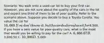 ​Scenario: You walk onto a​ used-car lot to buy your first car.​ However, you are not sure about the quality of the cars in the lot and expect​ one-third of them to be of poor quality. Refer to the scenario above. Suppose you decide to buy a Toyota Corolla. You value the car for​ 10,000. You​ don't know​ it, but the car dealer values it for​8,500. If you have a zero value for​ poor-quality cars, what is the most that would you be willing to pay for the​ car? A. ​6,666.67 B. ​3,000.50 C. ​10,000 D. ​5,000