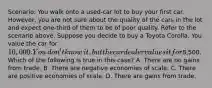 Scenario: You walk onto a​ used-car lot to buy your first car.​ However, you are not sure about the quality of the cars in the lot and expect​ one-third of them to be of poor quality. Refer to the scenario above. Suppose you decide to buy a Toyota Corolla. You value the car for​ 10,000. You​ don't know​ it, but the car dealer values it for​8,500. Which of the following is true in this​ case? A. There are no gains from trade. B. There are negative economies of scale. C. There are positive economies of scale. D. There are gains from trade.