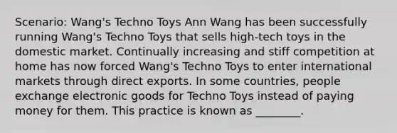 Scenario: Wang's Techno Toys Ann Wang has been successfully running Wang's Techno Toys that sells high-tech toys in the domestic market. Continually increasing and stiff competition at home has now forced Wang's Techno Toys to enter international markets through direct exports. In some countries, people exchange electronic goods for Techno Toys instead of paying money for them. This practice is known as ________.