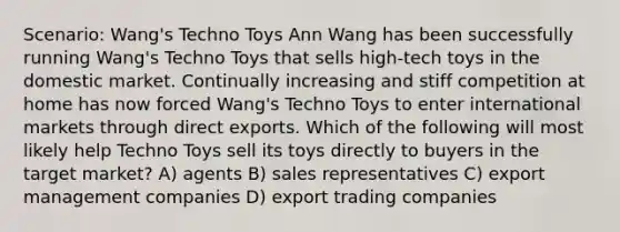 Scenario: Wang's Techno Toys Ann Wang has been successfully running Wang's Techno Toys that sells high-tech toys in the domestic market. Continually increasing and stiff competition at home has now forced Wang's Techno Toys to enter international markets through direct exports. Which of the following will most likely help Techno Toys sell its toys directly to buyers in the target market? A) agents B) sales representatives C) export management companies D) export trading companies