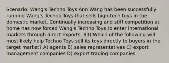 Scenario: Wang's Techno Toys Ann Wang has been successfully running Wang's Techno Toys that sells high-tech toys in the domestic market. Continually increasing and stiff competition at home has now forced Wang's Techno Toys to enter international markets through direct exports. 83) Which of the following will most likely help Techno Toys sell its toys directly to buyers in the target market? A) agents B) sales representatives C) export management companies D) export trading companies