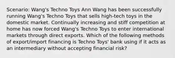 Scenario: Wang's Techno Toys Ann Wang has been successfully running Wang's Techno Toys that sells high-tech toys in the domestic market. Continually increasing and stiff competition at home has now forced Wang's Techno Toys to enter international markets through direct exports. Which of the following methods of export/import financing is Techno Toys' bank using if it acts as an intermediary without accepting financial risk?