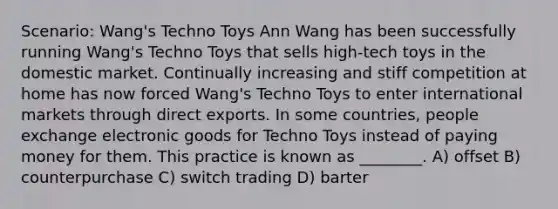 Scenario: Wang's Techno Toys Ann Wang has been successfully running Wang's Techno Toys that sells high-tech toys in the domestic market. Continually increasing and stiff competition at home has now forced Wang's Techno Toys to enter international markets through direct exports. In some countries, people exchange electronic goods for Techno Toys instead of paying money for them. This practice is known as ________. A) offset B) counterpurchase C) switch trading D) barter