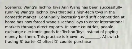 Scenario: Wang's Techno Toys Ann Wang has been successfully running Wang's Techno Toys that sells high-tech toys in the domestic market. Continually increasing and stiff competition at home has now forced Wang's Techno Toys to enter international markets through direct exports. In some countries, people exchange electronic goods for Techno Toys instead of paying money for them. This practice is known as ________. A) switch trading B) barter C) offset D) counterpurchase