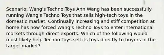 Scenario: Wang's Techno Toys Ann Wang has been successfully running Wang's Techno Toys that sells high-tech toys in the domestic market. Continually increasing and stiff competition at home has now forced Wang's Techno Toys to enter international markets through direct exports. Which of the following would most likely help Techno Toys sell its toys directly to buyers in the target market?