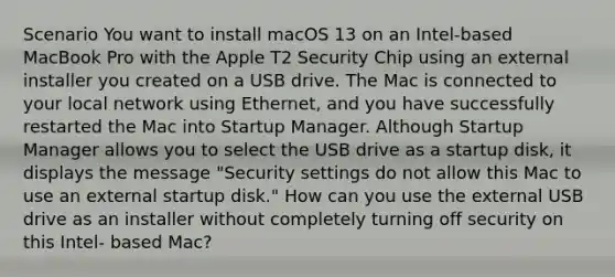 Scenario You want to install macOS 13 on an Intel-based MacBook Pro with the Apple T2 Security Chip using an external installer you created on a USB drive. The Mac is connected to your local network using Ethernet, and you have successfully restarted the Mac into Startup Manager. Although Startup Manager allows you to select the USB drive as a startup disk, it displays the message "Security settings do not allow this Mac to use an external startup disk." How can you use the external USB drive as an installer without completely turning off security on this Intel- based Mac?