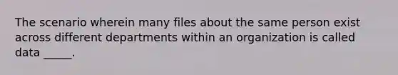 The scenario wherein many files about the same person exist across different departments within an organization is called data _____.