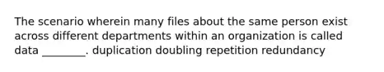 The scenario wherein many files about the same person exist across different departments within an organization is called data ________. duplication doubling repetition redundancy