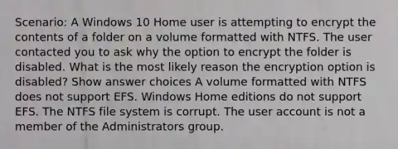 Scenario: A Windows 10 Home user is attempting to encrypt the contents of a folder on a volume formatted with NTFS. The user contacted you to ask why the option to encrypt the folder is disabled. What is the most likely reason the encryption option is disabled? Show answer choices A volume formatted with NTFS does not support EFS. Windows Home editions do not support EFS. The NTFS file system is corrupt. The user account is not a member of the Administrators group.