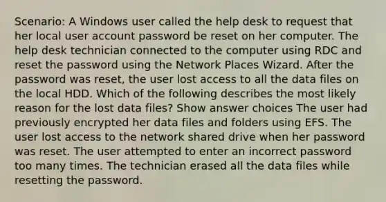 Scenario: A Windows user called the help desk to request that her local user account password be reset on her computer. The help desk technician connected to the computer using RDC and reset the password using the Network Places Wizard. After the password was reset, the user lost access to all the data files on the local HDD. Which of the following describes the most likely reason for the lost data files? Show answer choices The user had previously encrypted her data files and folders using EFS. The user lost access to the network shared drive when her password was reset. The user attempted to enter an incorrect password too many times. The technician erased all the data files while resetting the password.