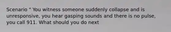 Scenario " You witness someone suddenly collapse and is unresponsive, you hear gasping sounds and there is no pulse, you call 911. What should you do next