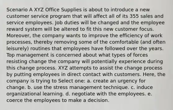 Scenario A XYZ Office Supplies is about to introduce a new customer service program that will affect all of its 355 sales and service employees. Job duties will be changed and the employee reward system will be altered to fit this new customer focus. Moreover, the company wants to improve the efficiency of work processes, thereby removing some of the comfortable (and often leisurely) routines that employees have followed over the years. Top management is concerned about what types of forces resisting change the company will potentially experience during this change process. XYZ attempts to assist the change process by putting employees in direct contact with customers. Here, the company is trying to Select one: a. create an urgency for change. b. use the stress management technique. c. induce organizational learning. d. negotiate with the employees. e. coerce the employees to make a decision.