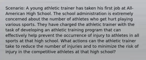 Scenario: A young athletic trainer has taken his first job at All-American High School. The school administration is extremely concerned about the number of athletes who get hurt playing various sports. They have charged the athletic trainer with the task of developing an athletic training program that can effectively help prevent the occurrence of injury to athletes in all sports at that high school. What actions can the athletic trainer take to reduce the number of injuries and to minimize the risk of injury in the competitive athletes at that high school?