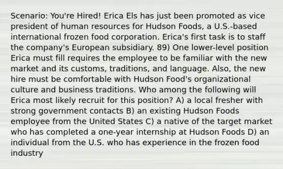 Scenario: You're Hired! Erica Els has just been promoted as vice president of human resources for Hudson Foods, a U.S.-based international frozen food corporation. Erica's first task is to staff the company's European subsidiary. 89) One lower-level position Erica must fill requires the employee to be familiar with the new market and its customs, traditions, and language. Also, the new hire must be comfortable with Hudson Food's organizational culture and business traditions. Who among the following will Erica most likely recruit for this position? A) a local fresher with strong government contacts B) an existing Hudson Foods employee from the United States C) a native of the target market who has completed a one-year internship at Hudson Foods D) an individual from the U.S. who has experience in the frozen food industry