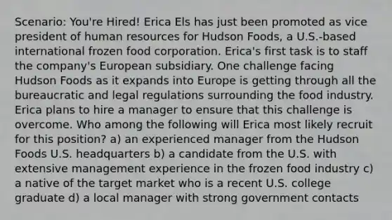 Scenario: You're Hired! Erica Els has just been promoted as vice president of human resources for Hudson Foods, a U.S.-based international frozen food corporation. Erica's first task is to staff the company's European subsidiary. One challenge facing Hudson Foods as it expands into Europe is getting through all the bureaucratic and legal regulations surrounding the food industry. Erica plans to hire a manager to ensure that this challenge is overcome. Who among the following will Erica most likely recruit for this position? a) an experienced manager from the Hudson Foods U.S. headquarters b) a candidate from the U.S. with extensive management experience in the frozen food industry c) a native of the target market who is a recent U.S. college graduate d) a local manager with strong government contacts