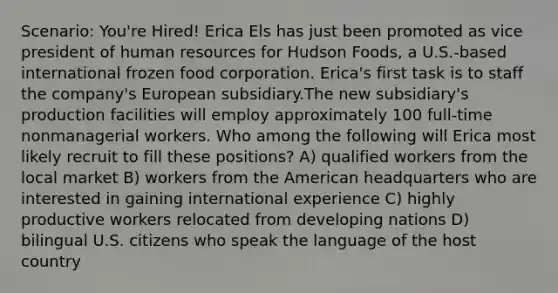 Scenario: You're Hired! Erica Els has just been promoted as vice president of human resources for Hudson Foods, a U.S.-based international frozen food corporation. Erica's first task is to staff the company's European subsidiary.The new subsidiary's production facilities will employ approximately 100 full-time nonmanagerial workers. Who among the following will Erica most likely recruit to fill these positions? A) qualified workers from the local market B) workers from the American headquarters who are interested in gaining international experience C) highly productive workers relocated from developing nations D) bilingual U.S. citizens who speak the language of the host country