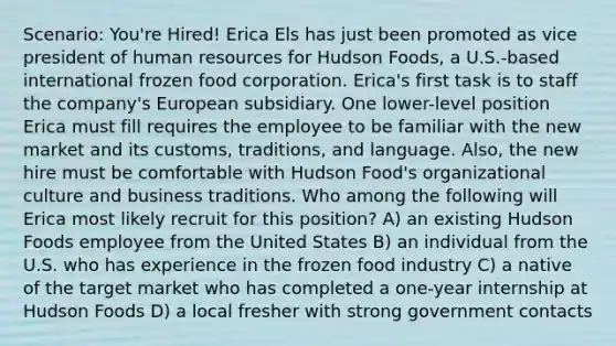 Scenario: You're Hired! Erica Els has just been promoted as vice president of human resources for Hudson Foods, a U.S.-based international frozen food corporation. Erica's first task is to staff the company's European subsidiary. One lower-level position Erica must fill requires the employee to be familiar with the new market and its customs, traditions, and language. Also, the new hire must be comfortable with Hudson Food's organizational culture and business traditions. Who among the following will Erica most likely recruit for this position? A) an existing Hudson Foods employee from the United States B) an individual from the U.S. who has experience in the frozen food industry C) a native of the target market who has completed a one-year internship at Hudson Foods D) a local fresher with strong government contacts