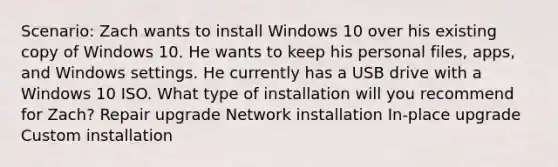 Scenario: Zach wants to install Windows 10 over his existing copy of Windows 10. He wants to keep his personal files, apps, and Windows settings. He currently has a USB drive with a Windows 10 ISO. What type of installation will you recommend for Zach? Repair upgrade Network installation In-place upgrade Custom installation