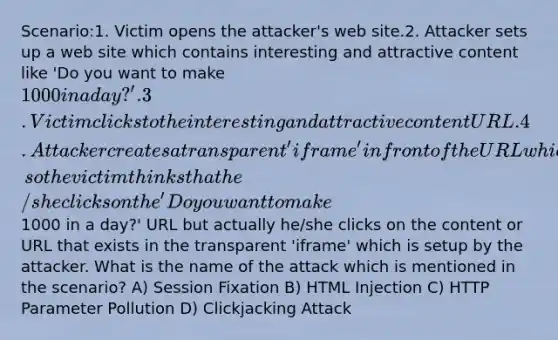 Scenario:1. Victim opens the attacker's web site.2. Attacker sets up a web site which contains interesting and attractive content like 'Do you want to make 1000 in a day?'.3. Victim clicks to the interesting and attractive content URL.4. Attacker creates a transparent 'iframe' in front of the URL which the victim attempts to click, so the victim thinks that he/she clicks on the 'Do you want to make1000 in a day?' URL but actually he/she clicks on the content or URL that exists in the transparent 'iframe' which is setup by the attacker. What is the name of the attack which is mentioned in the scenario? A) Session Fixation B) HTML Injection C) HTTP Parameter Pollution D) Clickjacking Attack