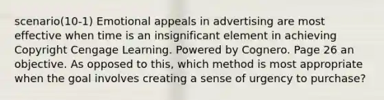 scenario(10-1) Emotional appeals in advertising are most effective when time is an insignificant element in achieving Copyright Cengage Learning. Powered by Cognero. Page 26 an objective. As opposed to this, which method is most appropriate when the goal involves creating a sense of urgency to purchase?