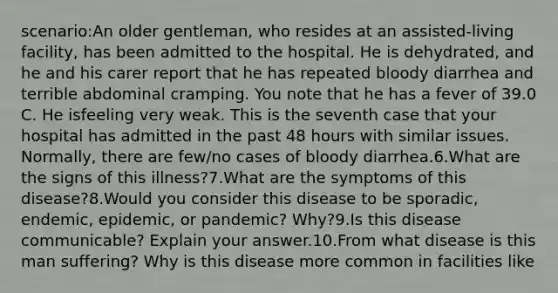 scenario:An older gentleman, who resides at an assisted-living facility, has been admitted to the hospital. He is dehydrated, and he and his carer report that he has repeated bloody diarrhea and terrible abdominal cramping. You note that he has a fever of 39.0 C. He isfeeling very weak. This is the seventh case that your hospital has admitted in the past 48 hours with similar issues. Normally, there are few/no cases of bloody diarrhea.6.What are the signs of this illness?7.What are the symptoms of this disease?8.Would you consider this disease to be sporadic, endemic, epidemic, or pandemic? Why?9.Is this disease communicable? Explain your answer.10.From what disease is this man suffering? Why is this disease more common in facilities like