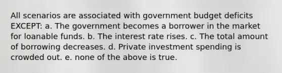 All scenarios are associated with government budget deficits EXCEPT: a. The government becomes a borrower in the market for loanable funds. b. The interest rate rises. c. The total amount of borrowing decreases. d. Private investment spending is crowded out. e. none of the above is true.