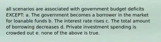 all scenarios are associated with government budget deficits EXCEPT: a. The government becomes a borrower in the market for loanable funds b. The interest rate rises c. The total amount of borrowing decreases d. Private investment spending is crowded out e. none of the above is true.