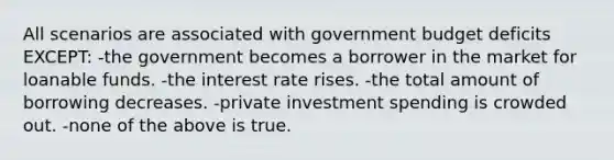 All scenarios are associated with government budget deficits EXCEPT: -the government becomes a borrower in the market for loanable funds. -the interest rate rises. -the total amount of borrowing decreases. -private investment spending is crowded out. -none of the above is true.