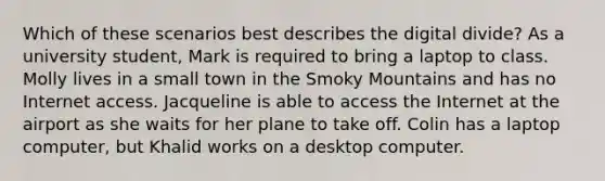 Which of these scenarios best describes the digital divide? As a university student, Mark is required to bring a laptop to class. Molly lives in a small town in the Smoky Mountains and has no Internet access. Jacqueline is able to access the Internet at the airport as she waits for her plane to take off. Colin has a laptop computer, but Khalid works on a desktop computer.