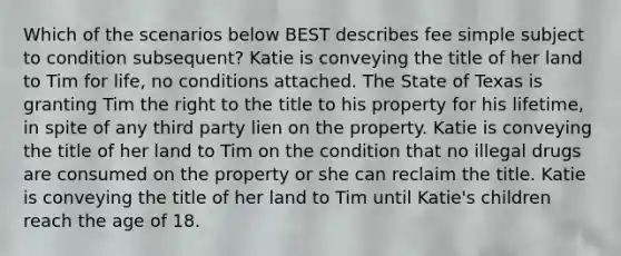 Which of the scenarios below BEST describes fee simple subject to condition subsequent? Katie is conveying the title of her land to Tim for life, no conditions attached. The State of Texas is granting Tim the right to the title to his property for his lifetime, in spite of any third party lien on the property. Katie is conveying the title of her land to Tim on the condition that no illegal drugs are consumed on the property or she can reclaim the title. Katie is conveying the title of her land to Tim until Katie's children reach the age of 18.