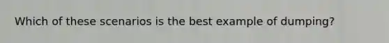 Which of these scenarios is the best example of dumping?