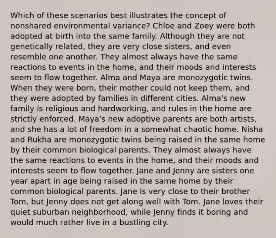 Which of these scenarios best illustrates the concept of nonshared environmental variance? Chloe and Zoey were both adopted at birth into the same family. Although they are not genetically related, they are very close sisters, and even resemble one another. They almost always have the same reactions to events in the home, and their moods and interests seem to flow together. Alma and Maya are monozygotic twins. When they were born, their mother could not keep them, and they were adopted by families in different cities. Alma's new family is religious and hardworking, and rules in the home are strictly enforced. Maya's new adoptive parents are both artists, and she has a lot of freedom in a somewhat chaotic home. Nisha and Rukha are monozygotic twins being raised in the same home by their common biological parents. They almost always have the same reactions to events in the home, and their moods and interests seem to flow together. Jane and Jenny are sisters one year apart in age being raised in the same home by their common biological parents. Jane is very close to their brother Tom, but Jenny does not get along well with Tom. Jane loves their quiet suburban neighborhood, while Jenny finds it boring and would much rather live in a bustling city.