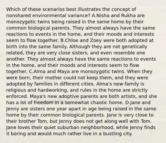 Which of these scenarios best illustrates the concept of nonshared environmental variance? A.Nisha and Rukha are monozygotic twins being raised in the same home by their common biological parents. They almost always have the same reactions to events in the home, and their moods and interests seem to flow together. B.Chloe and Zoey were both adopted at birth into the same family. Although they are not genetically related, they are very close sisters, and even resemble one another. They almost always have the same reactions to events in the home, and their moods and interests seem to flow together. C.Alma and Maya are monozygotic twins. When they were born, their mother could not keep them, and they were adopted by families in different cities. Alma's new family is religious and hardworking, and rules in the home are strictly enforced. Maya's new adoptive parents are both artists, and she has a lot of freedom in a somewhat chaotic home. D.Jane and Jenny are sisters one year apart in age being raised in the same home by their common biological parents. Jane is very close to their brother Tom, but Jenny does not get along well with Tom. Jane loves their quiet suburban neighborhood, while Jenny finds it boring and would much rather live in a bustling city.