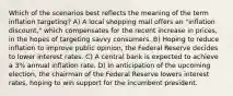 Which of the scenarios best reflects the meaning of the term inflation targeting? A) A local shopping mall offers an "inflation discount," which compensates for the recent increase in prices, in the hopes of targeting savvy consumers. B) Hoping to reduce inflation to improve public opinion, the Federal Reserve decides to lower interest rates. C) A central bank is expected to achieve a 3% annual inflation rate. D) In anticipation of the upcoming election, the chairman of the Federal Reserve lowers interest rates, hoping to win support for the incumbent president.