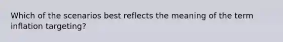 Which of the scenarios best reflects the meaning of the term inflation targeting?