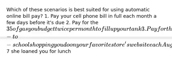 Which of these scenarios is best suited for using automatic online bill pay? 1. Pay your cell phone bill in full each month a few days before it's due 2. Pay for the 35 of gas you budget twice per month to fill up your tank 3. Pay for the back-to-school shopping you do on your favorite store's website each August 4. Repay your best friend the7 she loaned you for lunch