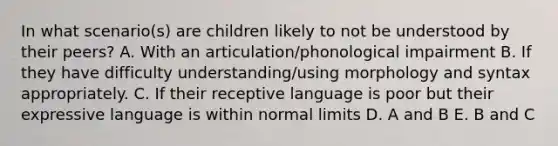 In what scenario(s) are children likely to not be understood by their peers? A. With an articulation/phonological impairment B. If they have difficulty understanding/using morphology and syntax appropriately. C. If their receptive language is poor but their expressive language is within normal limits D. A and B E. B and C