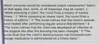 Which scenarios would be considered output components? Select all that apply. One, some, or all responses may be correct. 1 "While assessing a client, the nurse finds a history of mental illness." 2 "While assessing an obese client, the nurse finds a history of asthma." 3 "The nurse notices that the client's wounds have healed after performing regular wound debridement." 4 "The nurse notices that the client has developed an infection at the surgical site after the dressing has been changed." 5 "The nurse finds that the client's blood pressure has increased even though medication is administered on a timely basis."