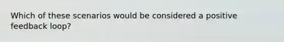 Which of these scenarios would be considered a positive feedback loop?