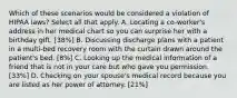 Which of these scenarios would be considered a violation of HIPAA laws? Select all that apply. A. Locating a co-worker's address in her medical chart so you can surprise her with a birthday gift. [38%] B. Discussing discharge plans with a patient in a multi-bed recovery room with the curtain drawn around the patient's bed. [8%] C. Looking up the medical information of a friend that is not in your care but who gave you permission. [33%] D. Checking on your spouse's medical record because you are listed as her power of attorney. [21%]