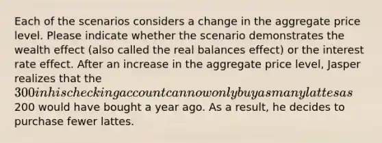 Each of the scenarios considers a change in the aggregate price level. Please indicate whether the scenario demonstrates the wealth effect (also called the real balances effect) or the interest rate effect. After an increase in the aggregate price level, Jasper realizes that the 300 in his checking account can now only buy as many lattes as200 would have bought a year ago. As a result, he decides to purchase fewer lattes.