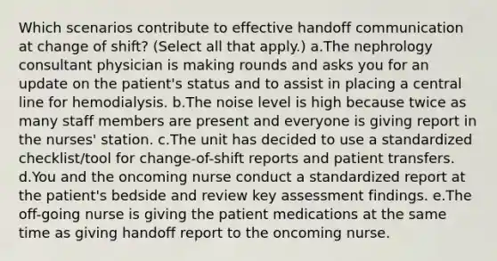 Which scenarios contribute to effective handoff communication at change of shift? (Select all that apply.) a.The nephrology consultant physician is making rounds and asks you for an update on the patient's status and to assist in placing a central line for hemodialysis. b.The noise level is high because twice as many staff members are present and everyone is giving report in the nurses' station. c.The unit has decided to use a standardized checklist/tool for change-of-shift reports and patient transfers. d.You and the oncoming nurse conduct a standardized report at the patient's bedside and review key assessment findings. e.The off-going nurse is giving the patient medications at the same time as giving handoff report to the oncoming nurse.