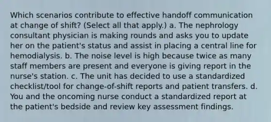 Which scenarios contribute to effective handoff communication at change of shift? (Select all that apply.) a. The nephrology consultant physician is making rounds and asks you to update her on the patient's status and assist in placing a central line for hemodialysis. b. The noise level is high because twice as many staff members are present and everyone is giving report in the nurse's station. c. The unit has decided to use a standardized checklist/tool for change-of-shift reports and patient transfers. d. You and the oncoming nurse conduct a standardized report at the patient's bedside and review key assessment findings.