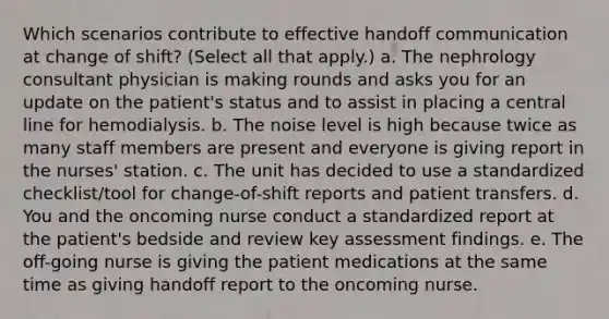 Which scenarios contribute to effective handoff communication at change of shift? (Select all that apply.) a. The nephrology consultant physician is making rounds and asks you for an update on the patient's status and to assist in placing a central line for hemodialysis. b. The noise level is high because twice as many staff members are present and everyone is giving report in the nurses' station. c. The unit has decided to use a standardized checklist/tool for change-of-shift reports and patient transfers. d. You and the oncoming nurse conduct a standardized report at the patient's bedside and review key assessment findings. e. The off-going nurse is giving the patient medications at the same time as giving handoff report to the oncoming nurse.